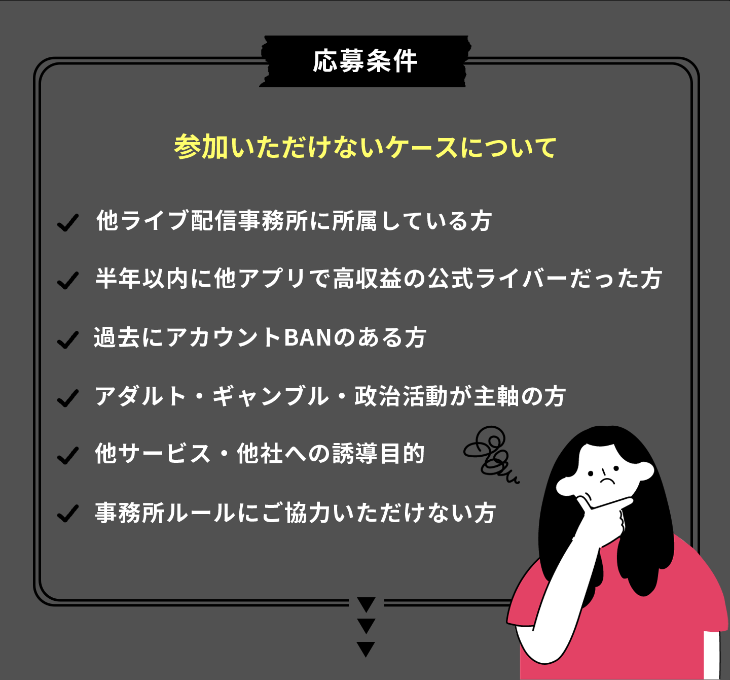 応募条件 参加いただけないケースについて 他ライブ配信事務所に所属している方、半年以内に他アプリで高収益のある公式ライバーだった方、過去にアカウントBANのある方、アダルト・ギャンブル・政治活動が主軸の方、他サービス・他社の誘導目的、事務所のルールにご協力いただけない方